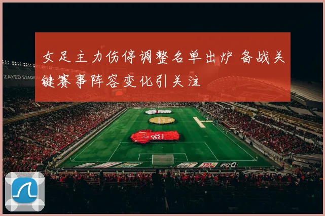 女足主力伤停调整名单出炉 备战关键赛事阵容变化引关注