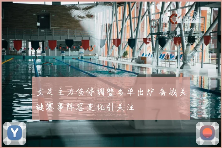 女足主力伤停调整名单出炉 备战关键赛事阵容变化引关注